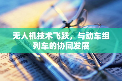 无人机技术飞跃，与动车组列车的协同发展