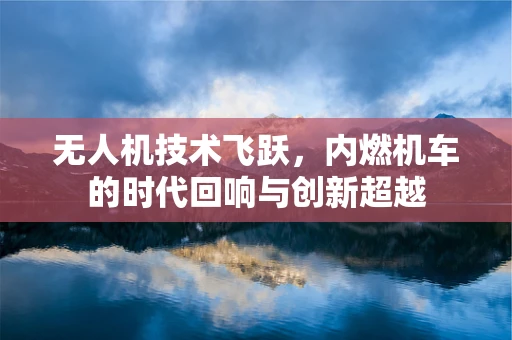 无人机技术飞跃，内燃机车的时代回响与创新超越