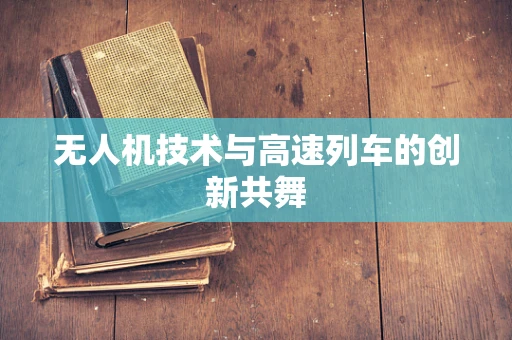 无人机技术与高速列车的创新共舞