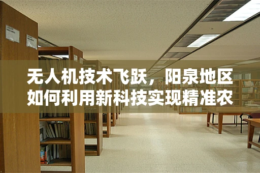 无人机技术飞跃，阳泉地区如何利用新科技实现精准农业？