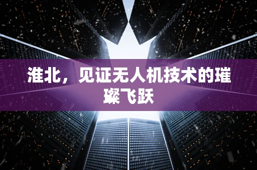 淮北，见证无人机技术的璀璨飞跃