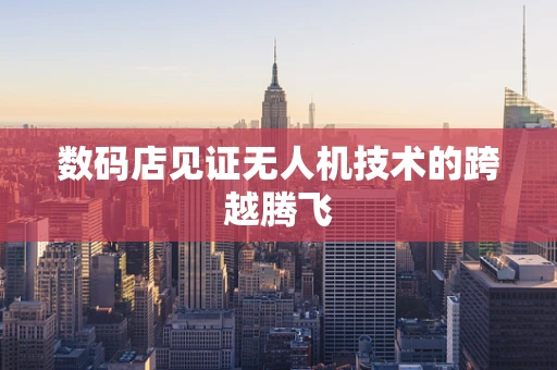 数码店见证无人机技术的跨越腾飞