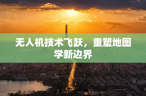 无人机技术飞跃，重塑地图学新边界