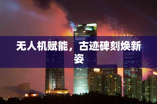无人机赋能，古迹碑刻焕新姿