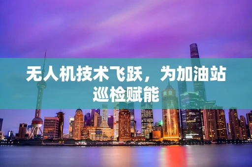 无人机技术飞跃，为加油站巡检赋能