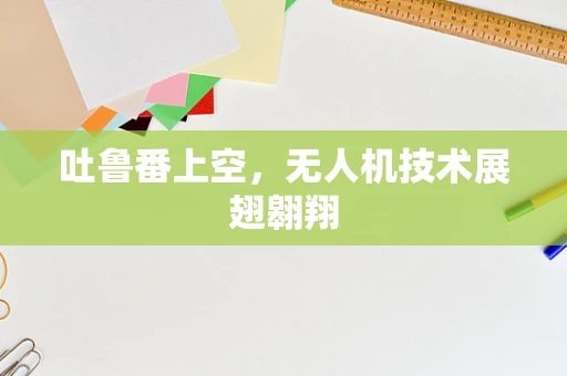 吐鲁番上空，无人机技术展翅翱翔