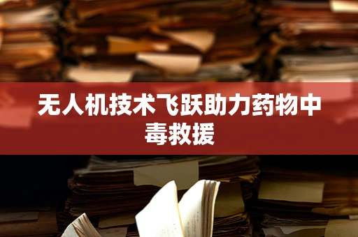无人机技术飞跃助力药物中毒救援
