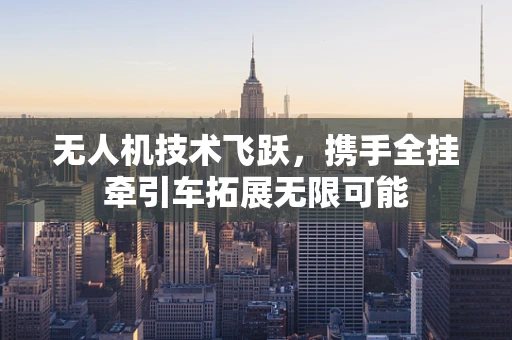 无人机技术飞跃，携手全挂牵引车拓展无限可能