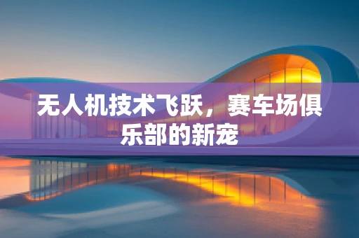 无人机技术飞跃，赛车场俱乐部的新宠