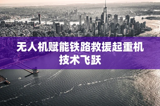无人机赋能铁路救援起重机技术飞跃