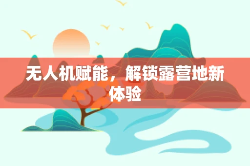 无人机赋能，解锁露营地新体验