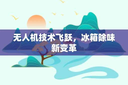 无人机技术飞跃，冰箱除味新变革
