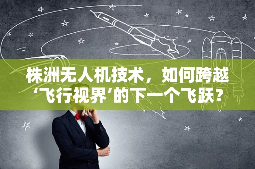 株洲无人机技术，如何跨越‘飞行视界’的下一个飞跃？