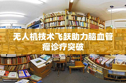 无人机技术飞跃助力脑血管瘤诊疗突破