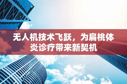 无人机技术飞跃，为扁桃体炎诊疗带来新契机
