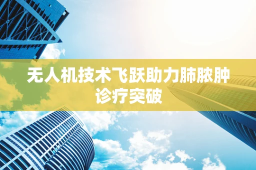 无人机技术飞跃助力肺脓肿诊疗突破