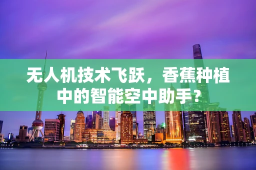 无人机技术飞跃，香蕉种植中的智能空中助手？
