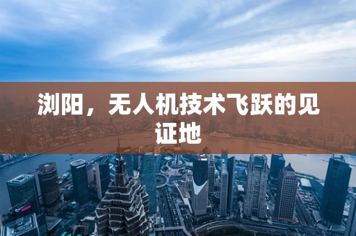 浏阳，无人机技术飞跃的见证地