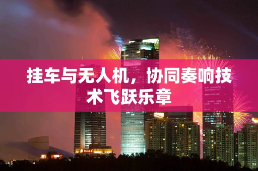 挂车与无人机，协同奏响技术飞跃乐章