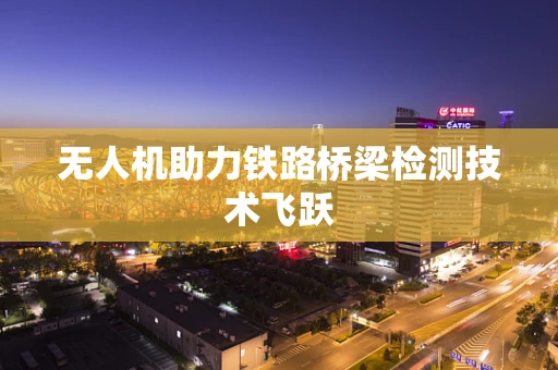 无人机助力铁路桥梁检测技术飞跃