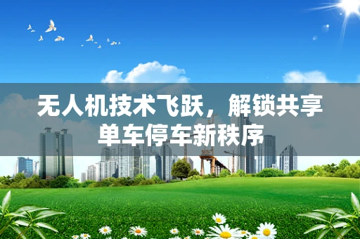 无人机技术飞跃，解锁共享单车停车新秩序