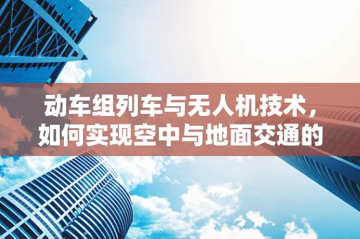 动车组列车与无人机技术，如何实现空中与地面交通的智能协同？