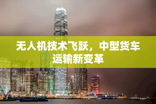 无人机技术飞跃，中型货车运输新变革