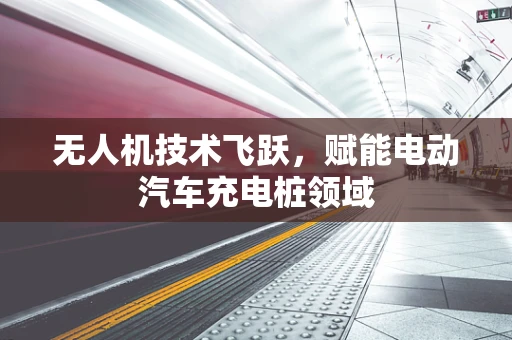 无人机技术飞跃，赋能电动汽车充电桩领域