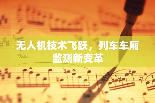 无人机技术飞跃，列车车厢监测新变革