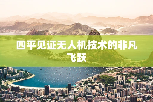 四平见证无人机技术的非凡飞跃