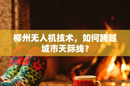 柳州无人机技术，如何跨越城市天际线？