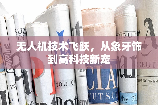 无人机技术飞跃，从象牙饰到高科技新宠