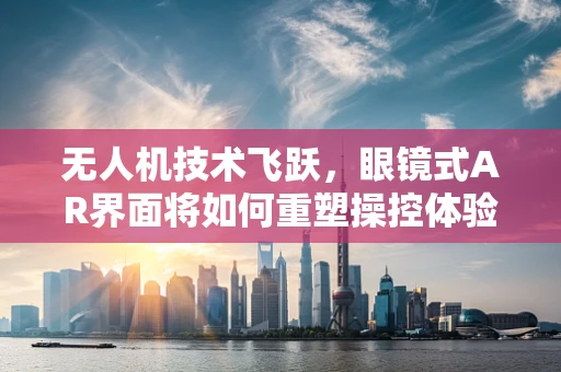 无人机技术飞跃，眼镜式AR界面将如何重塑操控体验？