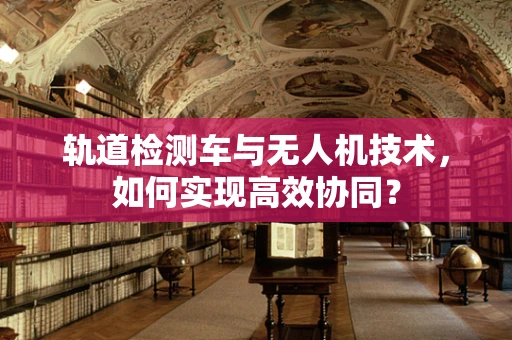 轨道检测车与无人机技术，如何实现高效协同？