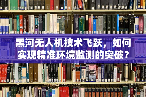 黑河无人机技术飞跃，如何实现精准环境监测的突破？