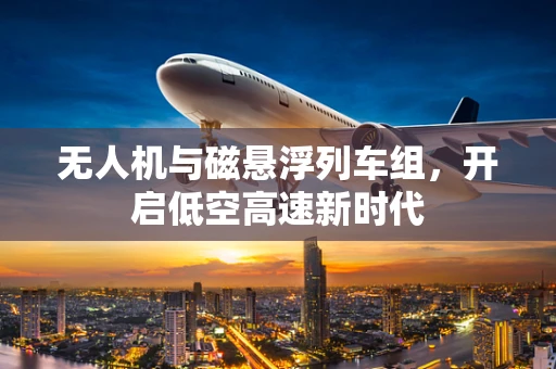 无人机与磁悬浮列车组，开启低空高速新时代