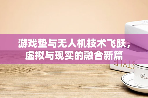 游戏垫与无人机技术飞跃，虚拟与现实的融合新篇