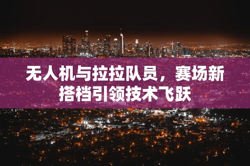 无人机与拉拉队员，赛场新搭档引领技术飞跃