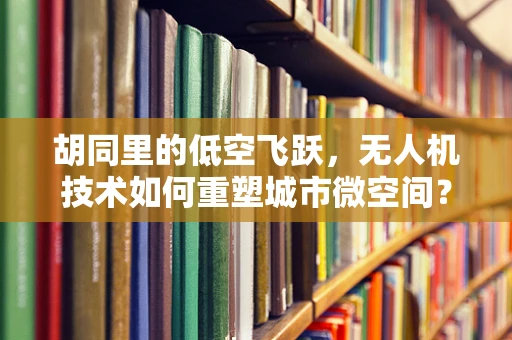 胡同里的低空飞跃，无人机技术如何重塑城市微空间？