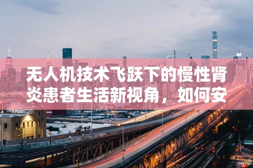 无人机技术飞跃下的慢性肾炎患者生活新视角，如何安全使用无人机进行远程监控与健康管理？