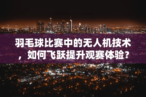 羽毛球比赛中的无人机技术，如何飞跃提升观赛体验？