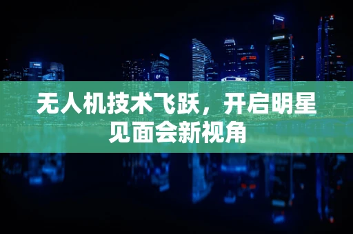 无人机技术飞跃，开启明星见面会新视角