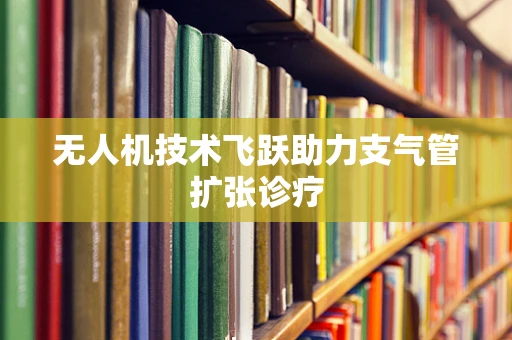 无人机技术飞跃助力支气管扩张诊疗