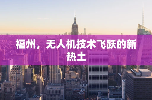 福州，无人机技术飞跃的新热土