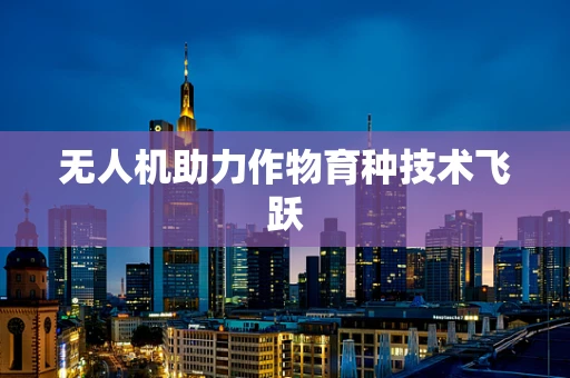 无人机助力作物育种技术飞跃