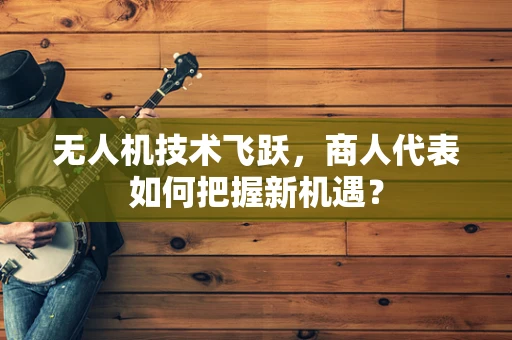 无人机技术飞跃，商人代表如何把握新机遇？