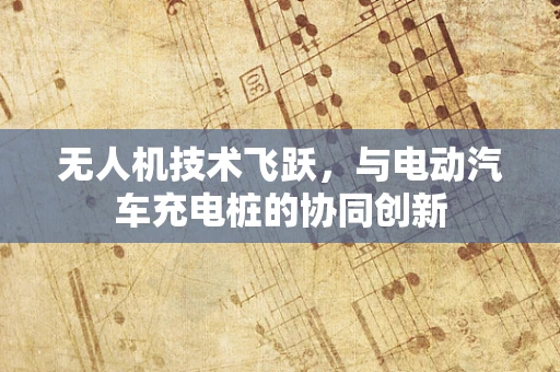 无人机技术飞跃，与电动汽车充电桩的协同创新