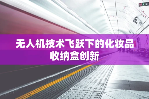 无人机技术飞跃下的化妆品收纳盒创新