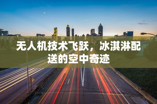 无人机技术飞跃，冰淇淋配送的空中奇迹
