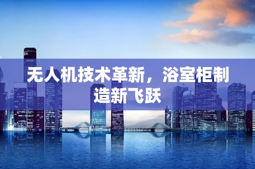 无人机技术革新，浴室柜制造新飞跃